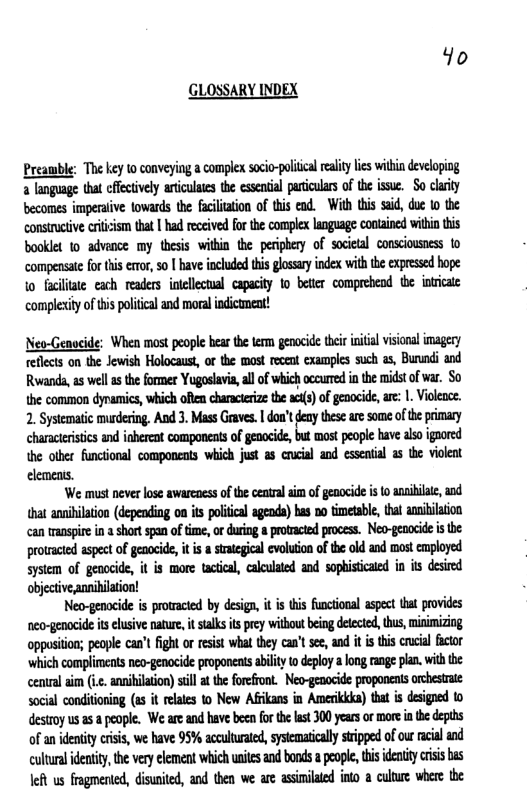 Yo GLOSSARY INDEX Preamble: The key to conveying a complex scio-olca ety i witin developing + language tha efecively articultes the esental paiculrs of te isue. o clarky becomes imperaive tovards the faciliation of this ead. Wih tis sid, due o the consietve cicism that | had rceived fo the complex language conained wiin s booklet to advence my thesis witin the peiphery of socieal conscousess 1o compenstefor this er,so | ave included tis glossry inde with the expressedhope o facite each readrs otelocual capacty 1o better comprehend e inticae complxity of s polical and moral ndicument! Neo-Genocide: When most people hear the term genocde e initial visional imagery eflct on the Jewish Holocaust, or the most ecent examples such s, Bunndi and Rwanda,as well s the former Yogoslavia, al of which occured n the midstofvar. So the common dynamics, which ofen characerze the () ofgeoocid, are: 1. Violeee. 2. Systematic musdering. And 3. Mass Graves | don’t gy these are some ofheprimary characeristics and inheren components o genocide but most eople have also igaored the other functonal components which just a8 crucial and essenial 3 the viokeat elements. ‘We must never lose awarcaess of thecentral i of geaocide is 0 anaiiae, and hat anibilation (depending on s poliica agends) has no tmetabl, hal anibilaion can transpire in short span oftme, orduring a protacted process. Neo-genoide i the prowaced aspeet of genocide, it s srategical evoluion of the od and most cmployed sysiem of genocide, it is mare tactcal, calulated and sophistcaed in is desired objective annihilation! Neo-genocide is protacted by design, it i this functional aspet hat provides neo-genocide it eusive nature, it stalksis pry without being deected, us,minimizing oppston; people can’t fight or esist what they can’t see, and it i this cucial factor ‘which complimens neo-genocide proponentsability o deploy long rang plan. with the cenural s (.. anniilation sl the foreront. Neo-genocide proponents orchestrie social conditoning (s it relates to New Afikans in Ameicika) that is designed 1o destroy usas people. We areand have b fo the st 00 years or more i e depths of an identity crisis, we have 95% accutuatd, systematicll sripped of ur racial and cultural identty, the very element which unies and bonds a people, this idenity crsis bas Jeh us fragmented, disunited, and then we are asinilaed ino a cuture where the